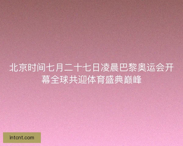 北京时间七月二十七日凌晨巴黎奥运会开幕全球共迎体育盛典巅峰