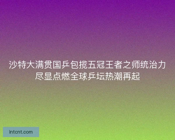 沙特大满贯国乒包揽五冠王者之师统治力尽显点燃全球乒坛热潮再起