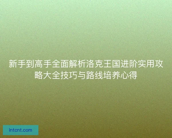 新手到高手全面解析洛克王国进阶实用攻略大全技巧与路线培养心得