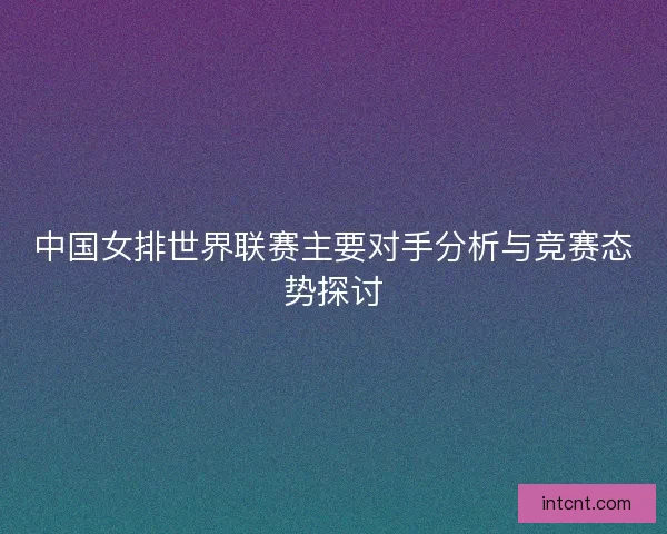 中国女排世界联赛主要对手分析与竞赛态势探讨