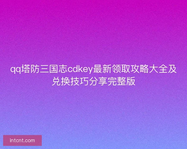 qq塔防三国志cdkey最新领取攻略大全及兑换技巧分享完整版